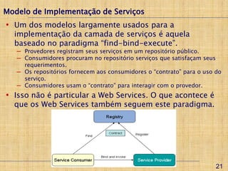 Modelo de Implementação de Serviços
• Um dos modelos largamente usados para a
  implementação da camada de serviços é aquela
  baseado no paradigma “find-bind-execute”.
   ─ Provedores registram seus serviços em um repositório público.
   ─ Consumidores procuram no repositório serviços que satisfaçam seus
     requerimentos.
   ─ Os repositórios fornecem aos consumidores o “contrato” para o uso do
     serviço.
   ─ Consumidores usam o “contrato” para interagir com o provedor.
• Isso não é particular a Web Services. O que acontece é
  que os Web Services também seguem este paradigma.




                                                                       21
 