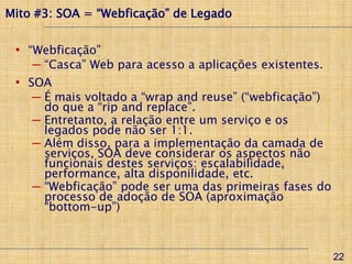 Mito #3: SOA = “Webficação” de Legado


 • “Webficação”
    ─ “Casca” Web para acesso a aplicações existentes.
 • SOA
    ─ É mais voltado a “wrap and reuse” (“webficação”)
      do que a “rip and replace”.
    ─ Entretanto, a relação entre um serviço e os
      legados pode não ser 1:1.
    ─ Além disso, para a implementação da camada de
      serviços, SOA deve considerar os aspectos não
      funcionais destes serviços: escalabilidade,
      performance, alta disponilidade, etc.
    ─ “Webficação” pode ser uma das primeiras fases do
      processo de adoção de SOA (aproximação
      “bottom-up”)



                                                         22
 