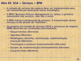 Mito #4: SOA = Serviços + BPM
 • A camada de serviços de negócio deve ser implementada para
   ser consumida por quaisquer outras tecnologias.
 • O BPM (“Business Process Management”) é, talvez, o primeiro
   consumidor dos serviços, mas não o único.
 • O BPM realiza a composição de serviços. A orquestração destes
   serviços se dá através de “workflow”.
 • Os projetos da camada de serviços (SOA) e processos de negócio
   (BPM) deveriam ser conduzidos distintamente:
    ─ Requerimentos diferentes
    ─ Agendas diferentes
    ─ Modelagem, desenho, monitoração, implementação,
      execução diferentes.
    ─ Tecnologias e produtos (eventualmente) diferentes
    ─ Equipes de implementação (eventualmente) diferentes
    ─ Usuários finais diferentes


                                                                   23
 