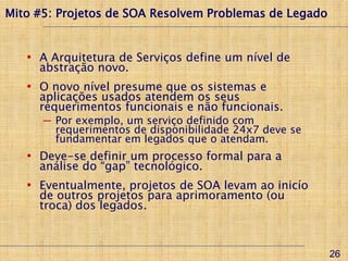 Mito #5: Projetos de SOA Resolvem Problemas de Legado


   • A Arquitetura de Serviços define um nível de
     abstração novo.
   • O novo nível presume que os sistemas e
     aplicações usados atendem os seus
     requerimentos funcionais e não funcionais.
      ─ Por exemplo, um serviço definido com
        requerimentos de disponibilidade 24x7 deve se
        fundamentar em legados que o atendam.
   • Deve-se definir um processo formal para a
     análise do “gap” tecnológico.
   • Eventualmente, projetos de SOA levam ao inicío
     de outros projetos para aprimoramento (ou
     troca) dos legados.



                                                        26
 
