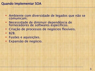 Quando Implementar SOA


  • Ambiente com diversidade de legados que não se
      comunicam.
  •   Necessidade de diminuir dependência de
      fornecedores de softwares específicos.
  •   Criação de processos de negócios flexíveis.
  •   B2B.
  •   Fusões e aquisições.
  •   Expansão de negócio.




                                                     3
 