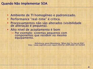 Quando Não Implementar SOA


   • Ambiente de TI homogêneo e padronizado.
   • Performance “real-time” é crítica.
   • Processamentos não são alterados (visibilidade
     de alteração é pequena).
   • Alto nível de acoplamento é bom
     ─ Por exemplo: sistemas pequenos com
       componentes que residem no mesmo
       equipamento.
                       Referência: Jason Bloomberg, “When Not To Use an SOA”,
                http://www.zapthink.com/report.html?id=ZAPFLASH-02162004




                                                                                4
 