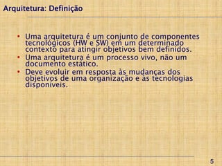 Arquitetura: Definição


   • Uma arquitetura é um conjunto de componentes
     tecnológicos (HW e SW) em um determinado
     contexto para atingir objetivos bem definidos.
   • Uma arquitetura é um processo vivo, não um
     documento estático.
   • Deve evoluir em resposta às mudanças dos
     objetivos de uma organização e às tecnologias
     disponíveis.




                                                      5
 