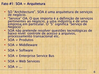 Fato #1: SOA = Arquitetura

 • SO “Architecture”. SOA é uma arquitetura de serviços
   de negócio.
 • “Service” OA. O que importa é a definição de serviços
   pertinentes ao negócio, a uma indústria e de uma
   empresa em particular. O “S” significa “Serviço de
   Negócio”.
 • SOA não pretende resolver questões tecnológicas de
   baixo nível: controle de acesso a arquivos,
   processamento transacional etc.
 • SOA ≠ Produtos
 •   SOA ≠ Middleware
 •   SOA ≠ Software
 •   SOA ≠ Enterprise Service Bus
 •   SOA ≠ Web Services
 •   SOA ≠ ...
                                                           6
 