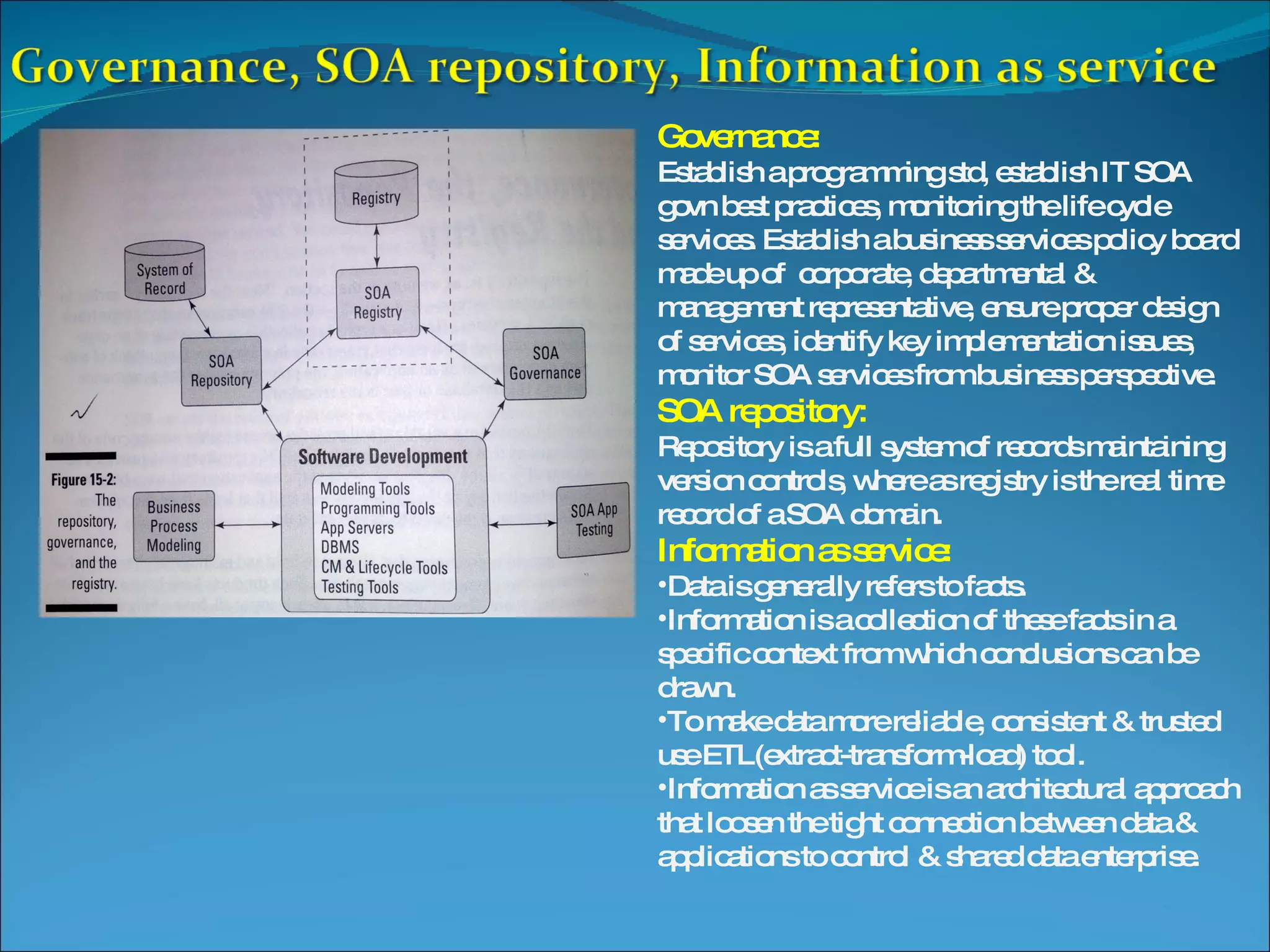 Governance: Establish a programming std, establish IT SOA govn best practices, monitoring the life cycle services. Establish a business services policy board made up of corporate, departmental & management representative, ensure proper design of services, identify key implementation issues, monitor SOA services from business perspective. SOA repository: Repository is a full system of records maintaining version controls, where as registry is the real time record of a SOA domain. Information as service: Data is generally refers to facts. Information is a collection of these facts in a specific context from which conclusions can be drawn. To make data more reliable, consistent & trusted use ETL(extract-transform-load) tool. Information as service is an architectural approach that loosen the tight connection between data & applications to control & shared data enterprise. 