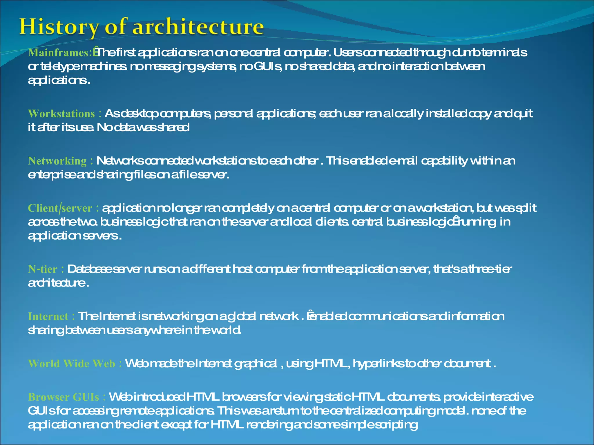 Mainframes:   The first applications ran on one central computer. Users connected through dumb terminals or teletype machines. no messaging systems, no GUIs, no shared data, and no interaction between applications . Workstations : As desktop computers, personal applications; each user ran a locally installed copy and quit it after its use. No data was shared Networking : Networks connected workstations to each other . This enabled e-mail capability within an enterprise and sharing files on a file server. Client/server : application no longer ran completely on a central computer or on a workstation, but was split across the two. business logic that ran on the server and local clients. central business logic  running in application servers . N-tier : Database server runs on a different host computer from the application server, that's a three-tier architecture . Internet : The Internet is networking on a global network .  enabled communications and information sharing between users anywhere in the world. World Wide Web : Web made the Internet graphical , using HTML, hyperlinks to other document . Browser GUIs : Web introduced HTML browsers for viewing static HTML documents. provide interactive GUIs for accessing remote applications. This was a return to the centralized computing model. none of the application ran on the client except for HTML rendering and some simple scripting 