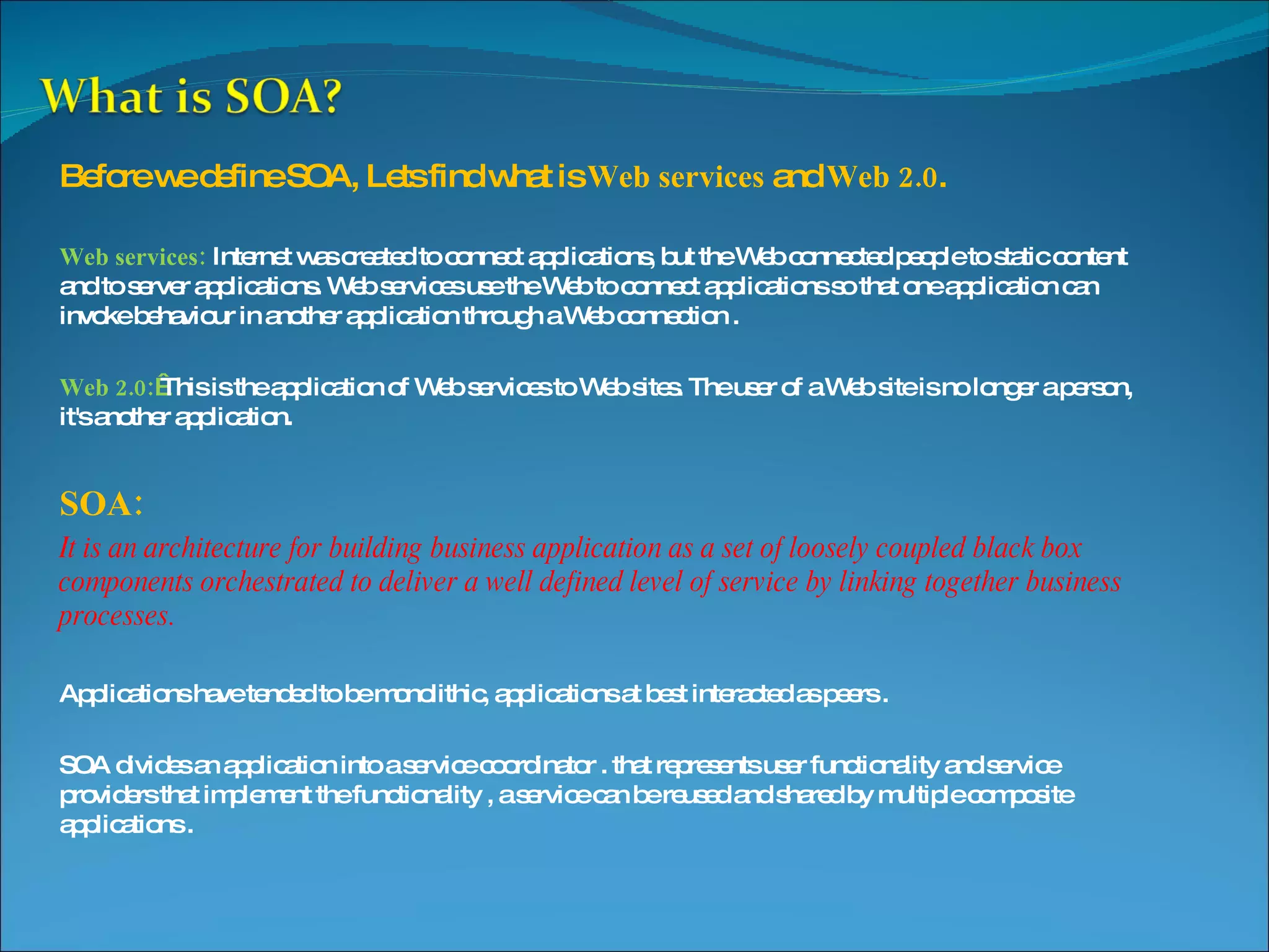 Before we define SOA, Lets find what is Web services and Web 2.0 . Web services: Internet was created to connect applications, but the Web connected people to static content and to server applications. Web services use the Web to connect applications so that one application can invoke behaviour in another application through a Web connection . Web 2.0:   This is the application of Web services to Web sites. The user of a Web site is no longer a person, it's another application. SOA: It is an architecture for building business application as a set of loosely coupled black box components orchestrated to deliver a well defined level of service by linking together business processes. Applications have tended to be monolithic, applications at best interacted as peers . SOA divides an application into a service coordinator . that represents user functionality and service providers that implement the functionality , a service can be reused and shared by multiple composite applications . 