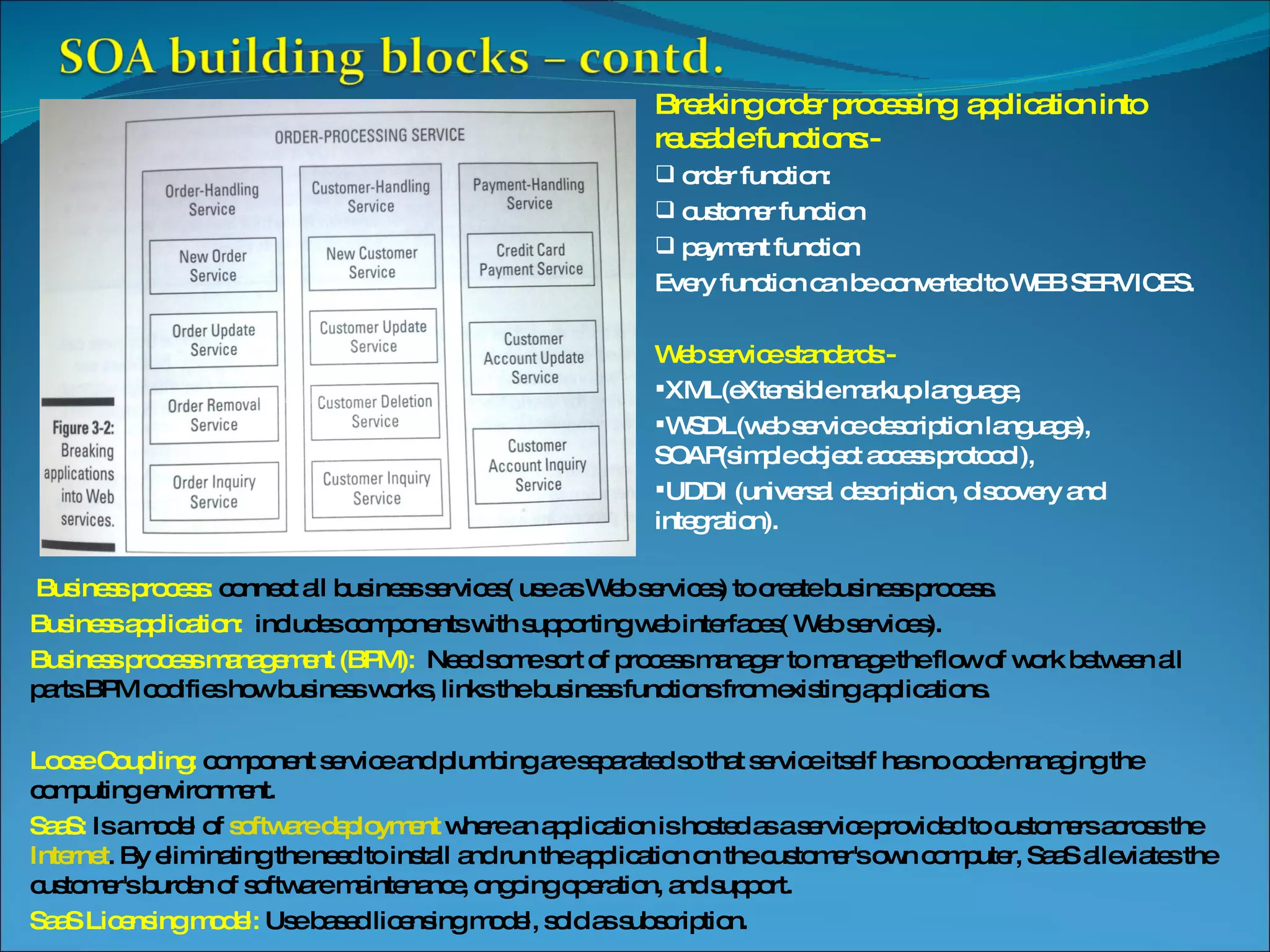 Breaking order processing application into reusable functions:- order function: customer function payment function Every function can be converted to WEB SERVICES. Web service standards:- XML(eXtensible markup language, WSDL(web service description language), SOAP(simple object access protocol), UDDI (universal description, discovery and integration). Business process: connect all business services( use as Web services) to create business process. Business application: includes components with supporting web interfaces( Web services). Business process management (BPM): Need some sort of process manager to manage the flow of work between all parts.BPM codifies how business works, links the business functions from existing applications. Loose Coupling: component service and plumbing are separated so that service itself has no code managing the computing environment. SaaS: Is a model of software deployment where an application is hosted as a service provided to customers across the Internet . By eliminating the need to install and run the application on the customer's own computer, SaaS alleviates the customer's burden of software maintenance, ongoing operation, and support. SaaS Licensing model: Use based licensing model, sold as subscription. 