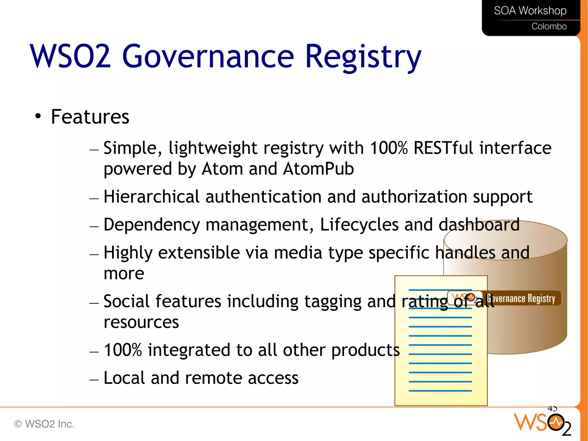 45
WSO2 Governance Registry

Features
– Simple, lightweight registry with 100% RESTful interface
powered by Atom and AtomPub
– Hierarchical authentication and authorization support
– Dependency management, Lifecycles and dashboard
– Highly extensible via media type specific handles and
more
– Social features including tagging and rating of all
resources
– 100% integrated to all other products
– Local and remote access
 