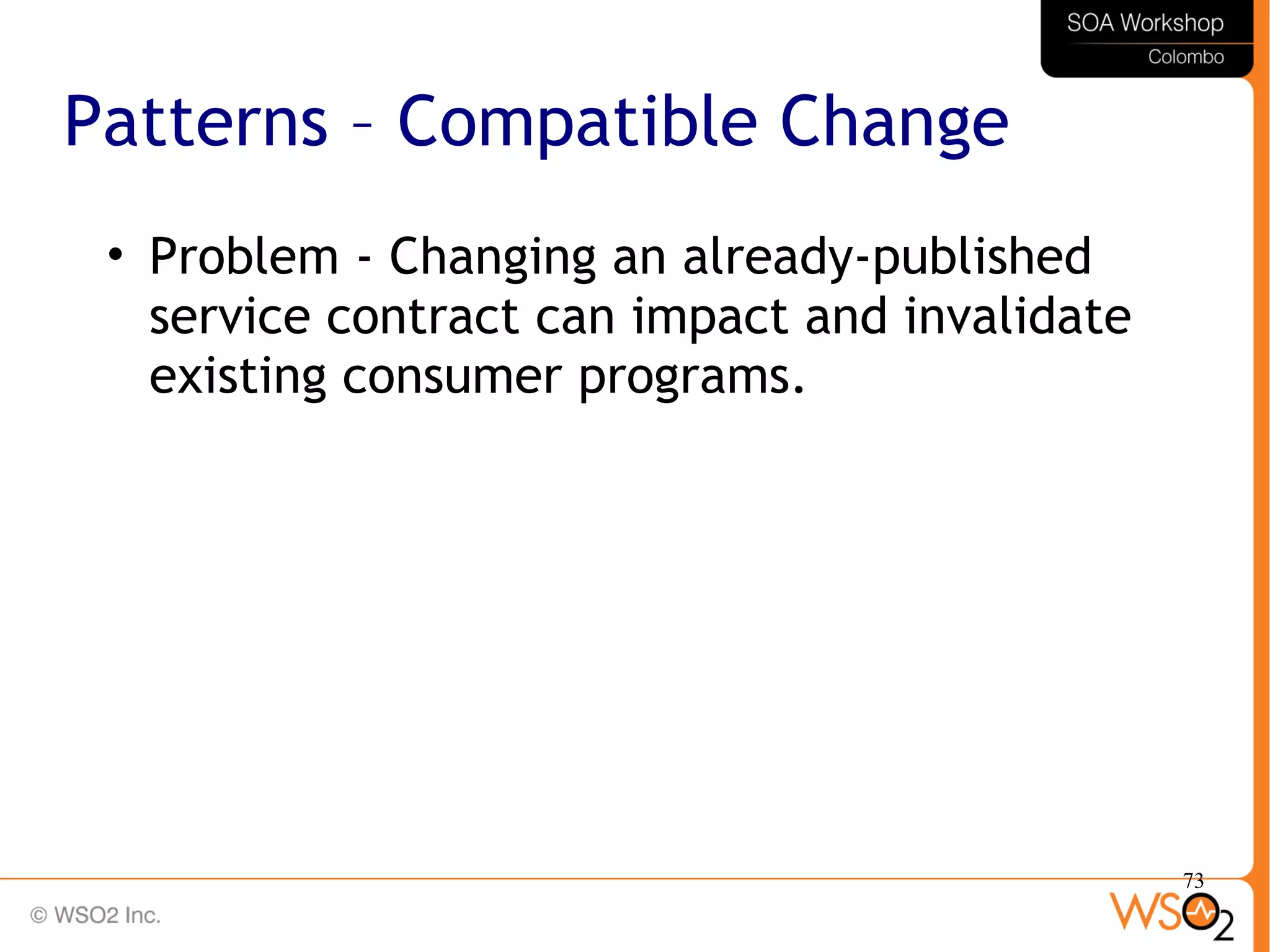 73
Patterns – Compatible Change
• Problem - Changing an already-published
service contract can impact and invalidate
existing consumer programs.
 