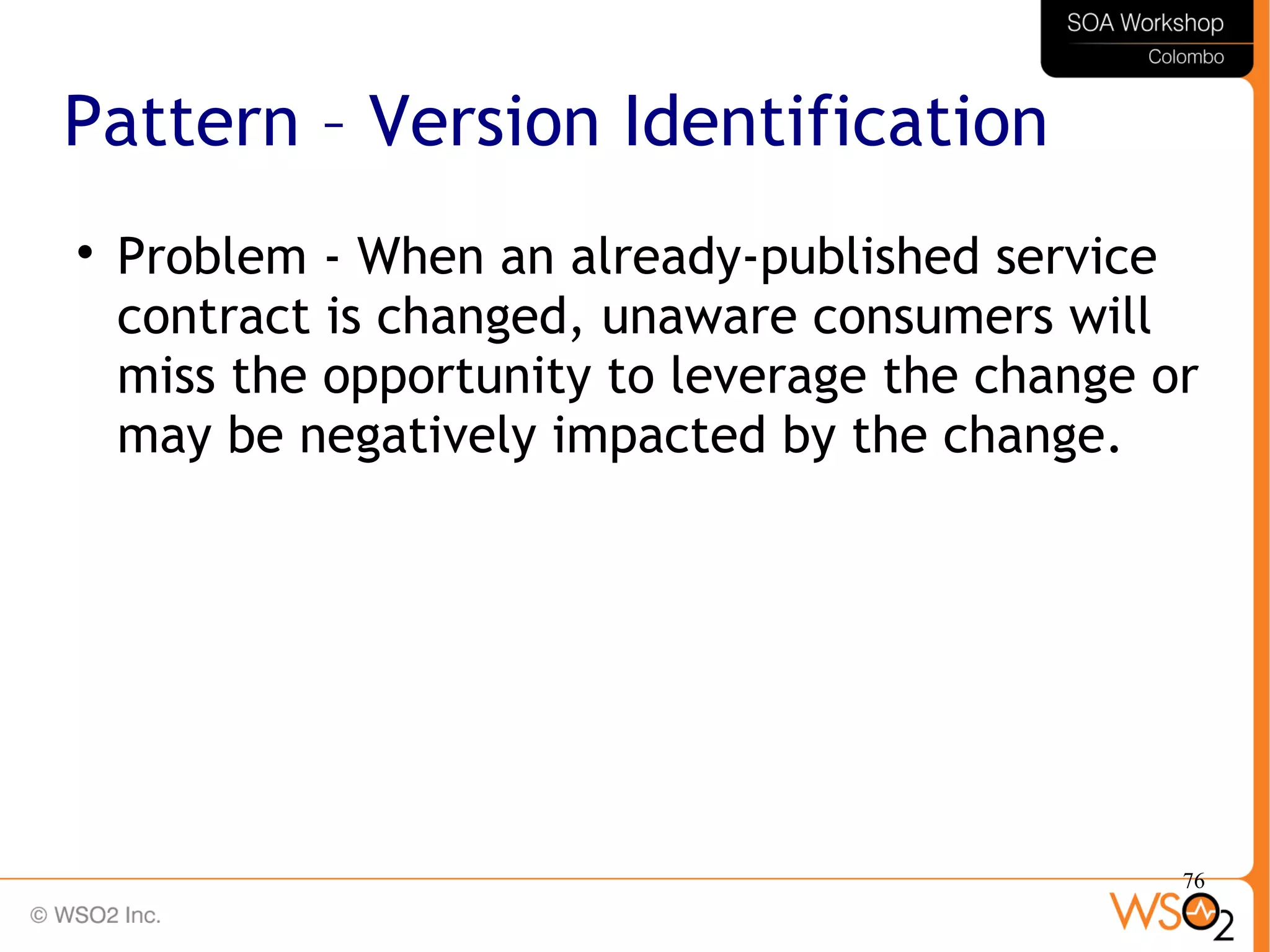 76
Pattern – Version Identification

Problem - When an already-published service
contract is changed, unaware consumers will
miss the opportunity to leverage the change or
may be negatively impacted by the change.
 