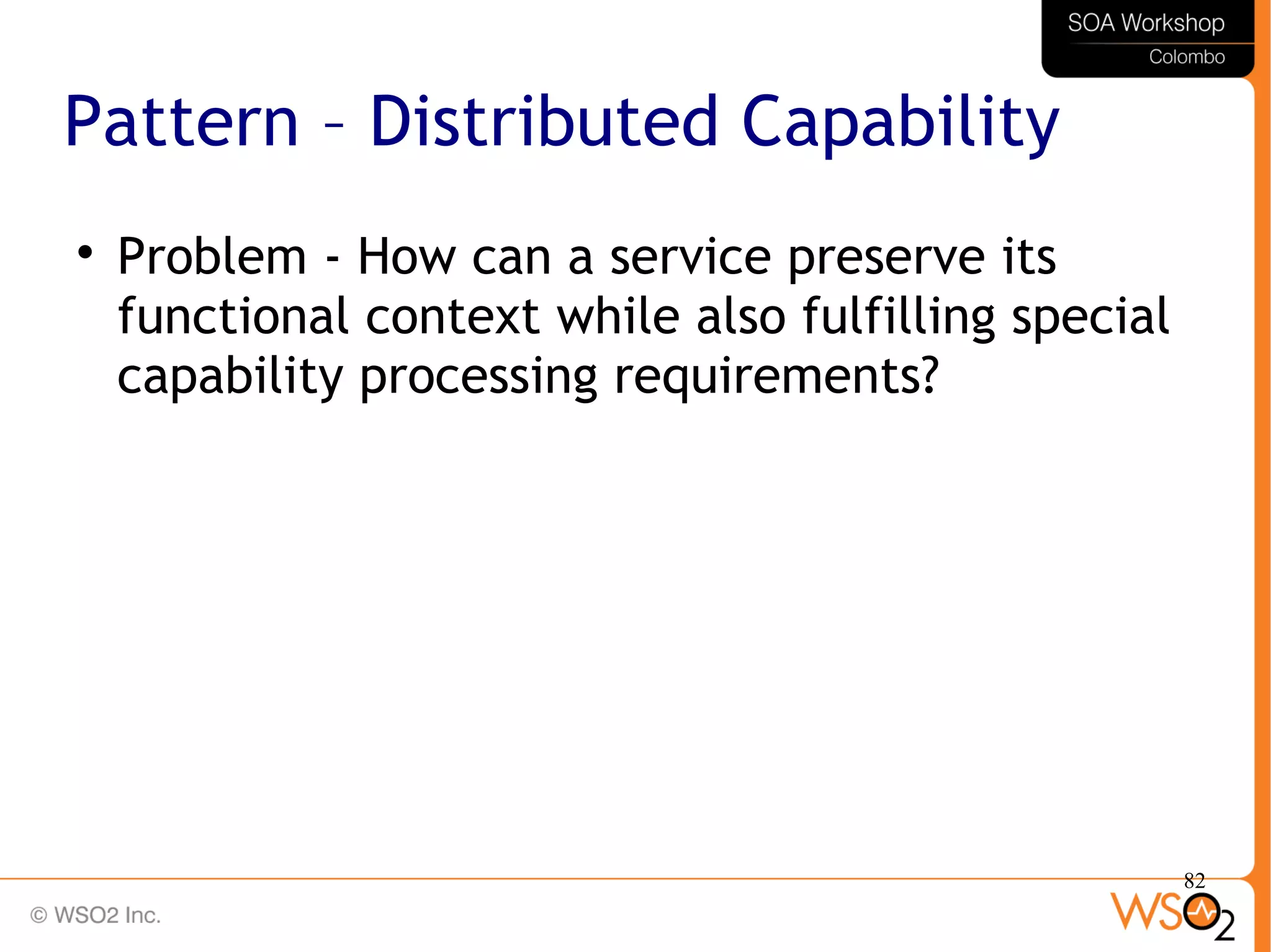 82
Pattern – Distributed Capability

Problem - How can a service preserve its
functional context while also fulfilling special
capability processing requirements?
 