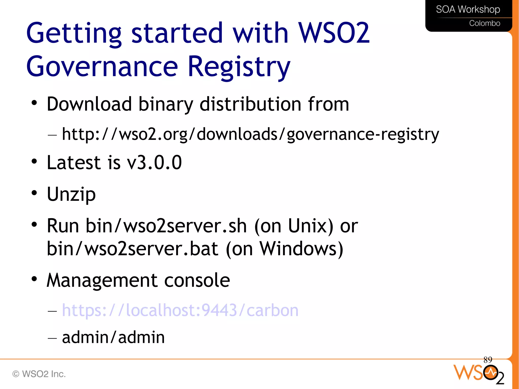 89
Getting started with WSO2
Governance Registry

Download binary distribution from
– http://wso2.org/downloads/governance-registry

Latest is v3.0.0

Unzip

Run bin/wso2server.sh (on Unix) or
bin/wso2server.bat (on Windows)

Management console
– https://localhost:9443/carbon
– admin/admin
 