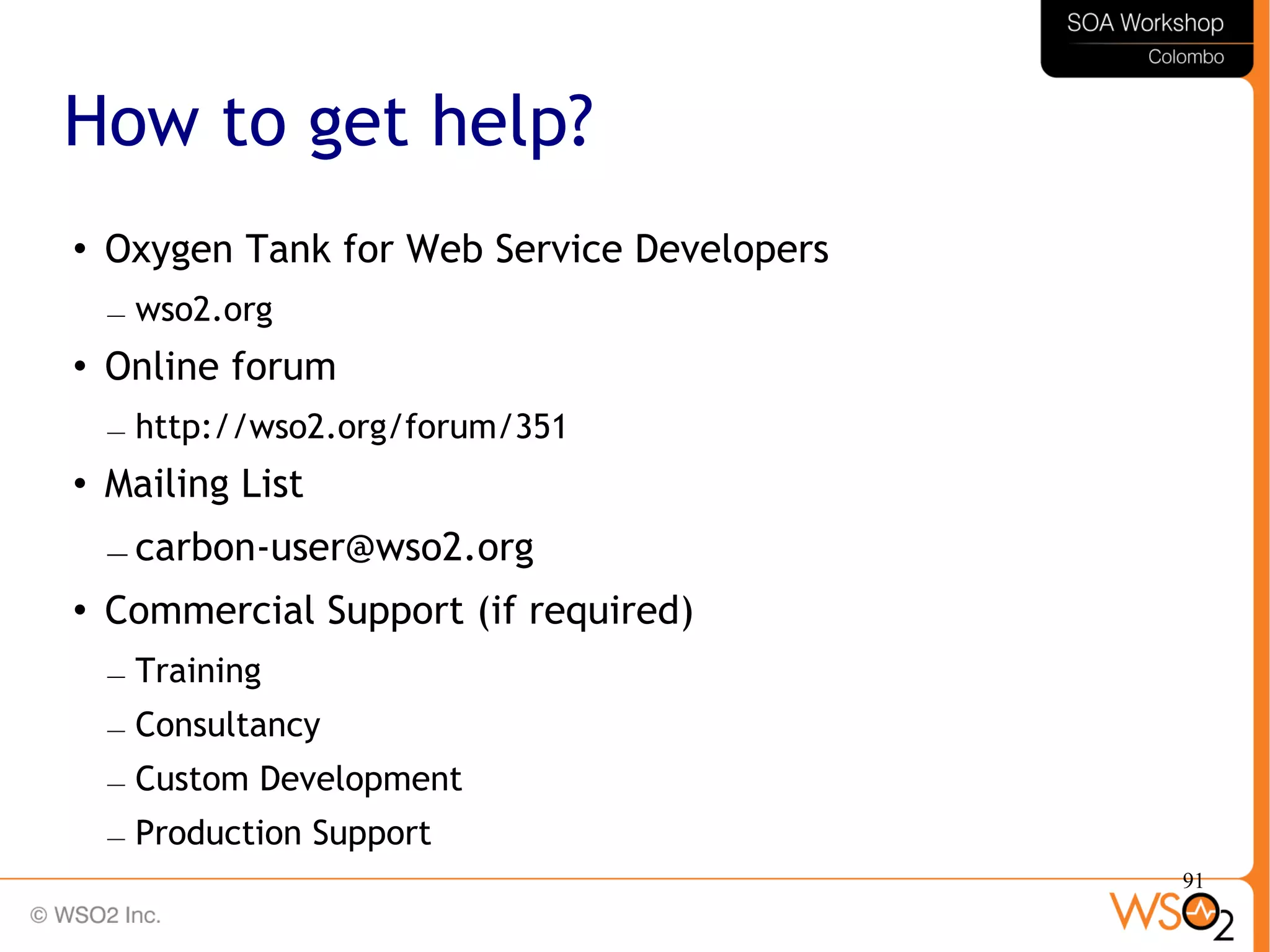 91
How to get help?
 Oxygen Tank for Web Service Developers
– wso2.org
 Online forum
– http://wso2.org/forum/351
 Mailing List
– carbon-user@wso2.org
 Commercial Support (if required)
– Training
– Consultancy
– Custom Development
– Production Support
 