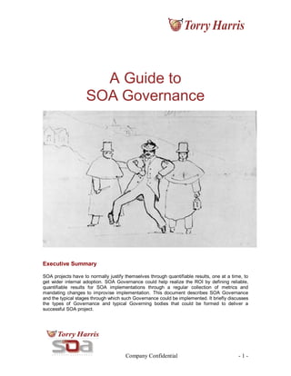 Company Confidential - 1 -
A Guide to
SOA Governance
Executive Summary
SOA projects have to normally justify themselves through quantifiable results, one at a time, to
get wider internal adoption. SOA Governance could help realize the ROI by defining reliable,
quantifiable results for SOA implementations through a regular collection of metrics and
mandating changes to improvise implementation. This document describes SOA Governance
and the typical stages through which such Governance could be implemented. It briefly discusses
the types of Governance and typical Governing bodies that could be formed to deliver a
successful SOA project.
 