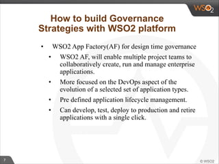 7 
How to build Governance 
Strategies with WSO2 platform 
• WSO2 App Factory(AF) for design time governance 
• WSO2 AF, will enable multiple project teams to 
collaboratively create, run and manage enterprise 
applications. 
• More focused on the DevOps aspect of the 
evolution of a selected set of application types. 
• Pre defined application lifecycle management. 
• Can develop, test, deploy to production and retire 
applications with a single click. 
! 
 