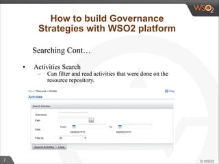 7 
How to build Governance 
Strategies with WSO2 platform 
Searching Cont… 
• Activities Search 
– Can filter and read activities that were done on the 
resource repository. 
 