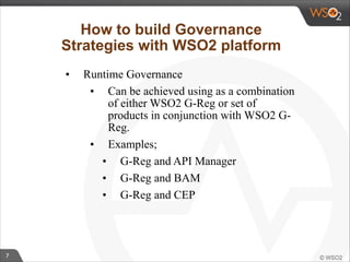 7 
How to build Governance 
Strategies with WSO2 platform 
• Runtime Governance 
• Can be achieved using as a combination 
of either WSO2 G-Reg or set of 
products in conjunction with WSO2 G-Reg. 
• Examples; 
• G-Reg and API Manager 
• G-Reg and BAM 
• G-Reg and CEP 
 
