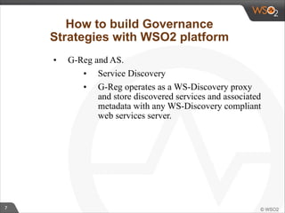 7 
How to build Governance 
Strategies with WSO2 platform 
• G-Reg and AS. 
• Service Discovery 
• G-Reg operates as a WS-Discovery proxy 
and store discovered services and associated 
metadata with any WS-Discovery compliant 
web services server. 
 