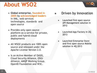 3 
About WSO2 
๏ Global enterprise, founded in 
2005 by acknowledged leaders 
in XML, web services 
technologies, standards and 
open source 
๏ Provides only open source 
platform-as-a-service for private, 
public and hybrid cloud 
deployments 
๏ All WSO2 products are 100% open 
source and released under the 
Apache License Version 2.0. 
๏ Is an Active Member of OASIS, 
Cloud Security Alliance, OSGi 
Alliance, AMQP Working Group, 
OpenID Foundation and W3C. 
๏ Driven by Innovation 
๏ Launched first open source 
API Management solution in 
2012 
๏ Launched App Factory in 2Q 
2013 
๏ Launched Enterprise Store 
and first open source Mobile 
solution in 4Q 2013 
 