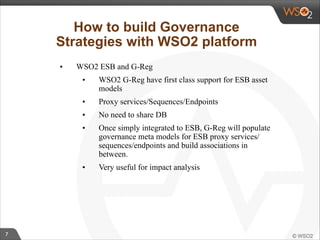 7 
How to build Governance 
Strategies with WSO2 platform 
• WSO2 ESB and G-Reg 
• WSO2 G-Reg have first class support for ESB asset 
models 
• Proxy services/Sequences/Endpoints 
• No need to share DB 
• Once simply integrated to ESB, G-Reg will populate 
governance meta models for ESB proxy services/ 
sequences/endpoints and build associations in 
between. 
• Very useful for impact analysis 
 