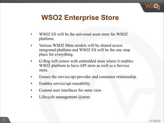 7 
WSO2 Enterprise Store 
• WSO2 ES will be the universal asset store for WSO2 
platform. 
• Various WSO2 Meta models will be shared across 
integrated platform and WSO2 ES will be the one stop 
place for everything. 
• G-Reg will comes with embedded store where it enables 
WSO2 platform to have API store as well as a Service 
store. 
• Ensure the service/api provider and consumer relationship. 
• Enables service/api reusability. 
• Custom user interfaces for store view. 
• Lifecycle management @store 
 