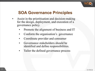 7 
SOA Governance Principles 
• Assist in the prioritisation and decision-making 
for the design, deployment, and execution of a 
governance policy. 
• Promote the alignment of business and IT 
• Conform the organisation’s governance 
• Coordinate provider and consumer 
• Governance stakeholders should be 
identified and define responsibilities. 
• Tailor the defined governance process 
 