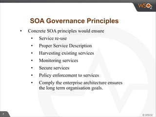 7 
SOA Governance Principles 
• Concrete SOA principles would ensure 
• Service re-use 
• Proper Service Description 
• Harvesting existing services 
• Monitoring services 
• Secure services 
• Policy enforcement to services 
• Comply the enterprise architecture ensures 
the long term organisation goals. 
 