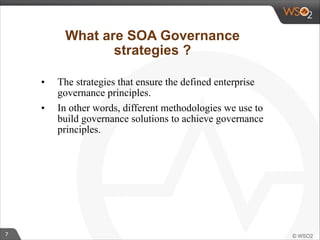 7 
What are SOA Governance 
strategies ? 
• The strategies that ensure the defined enterprise 
governance principles. 
• In other words, different methodologies we use to 
build governance solutions to achieve governance 
principles. 
 