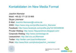 Kontaktdaten im New Media Format Joachim Niemeier Mobil: +49 (0) 171 22 33 865 Skype: jniemeier E-Mail:  [email_address] XING:  https://www.xing.com/profile/Joachim_Niemeier Facebook:  http:// www.facebook.com /profile.php?id=543349038 Privater Weblog:  http://www.7daysandmore.blogspot.com/ Corporate Weblog:  http:// www.centrestage.de Lesezeichen:  http://del.icio.us/JNiemeier Twitter:  http://twitter.com/JoachimNiemeier Flickr:  http:// www.flickr.com / photos / joachim_niemeier / 