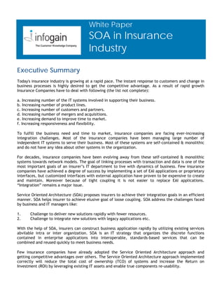 White Paper
                                       SOA in Insurance
                                       Industry

Executive Summary
Today's insurance industry is growing at a rapid pace. The instant response to customers and change in
business processes is highly desired to get the competitive advantage. As a result of rapid growth
Insurance Companies have to deal with following (the list not complete):

a. Increasing number of the IT systems involved in supporting their business.
b. Increasing number of product lines.
c. Increasing number of customers and partners.
d. Increasing number of mergers and acquisitions.
e. Increasing demand to improve time to market.
f. Increasing responsiveness and flexibility.

To fulfill the business need and time to market, insurance companies are facing ever-increasing
integration challenges. Most of the insurance companies have been managing large number of
independent IT systems to serve their business. Most of these systems are self-contained & monolithic
and do not have any idea about other systems in the organization.

For decades, insurance companies have been evolving away from these self-contained & monolithic
systems towards network models. The goal of linking processes with transaction and data is one of the
most important goals of an insurer’s IT department to live with dynamics of business. Few insurance
companies have achieved a degree of success by implementing a set of EAI applications or proprietary
interfaces, but customized interfaces with external application have proven to be expensive to create
and maintain. Moreover because of tight coupling it is not easier to replace EAI applications.
“Integration” remains a major issue.

Service Oriented Architecture (SOA) proposes insurers to achieve their integration goals in an efficient
manner. SOA helps insurer to achieve elusive goal of loose coupling. SOA address the challenges faced
by business and IT managers like:

1.     Challenge to deliver new solutions rapidly with fewer resources.
2.     Challenge to integrate new solutions with legacy applications etc.

With the help of SOA, insurers can construct business application rapidly by utilizing existing services
abvilable intra or inter organization. SOA is an IT strategy that organizes the discrete functions
contained in enterprise applications into interoperable, standards-based services that can be
combined and reused quickly to meet business needs.

Few insurance companies have already adopted the Service Oriented Architecture approach and
getting competitive advantages over others. The Service Oriented Architecture approach implemented
correctly will reduce the total cost of ownership (TCO) of systems and increase the Return on
Investment (ROI) by leveraging existing IT assets and enable true components re-usability.
 