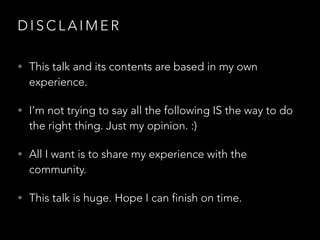 D I S C L A I M E R
• This talk and its contents are based in my own
experience.
• I’m not trying to say all the following IS the way to do
the right thing. Just my opinion. :)
• All I want is to share my experience with the
community.
• This talk is huge. Hope I can finish on time.
 