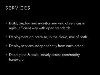 S E R V I C E S
• Build, deploy, and monitor any kind of services in
agile, efficient way with open standards.
• Deployment on-premise, in the cloud, mix of both.
• Deploy services independently from each other.
• Decoupled & scale linearly across commodity
hardware.
 