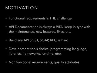 M O T I VAT I O N
• Functional requirements is THE challenge.
• API Documentation is always a PITA, keep in sync with
the maintenance, new features, fixes, etc.
• Build any API (REST, SOAP, RPC) is hard.
• Development tools choice (programming language,
libraries, frameworks, runtime, etc).
• Non functional requirements, quality attributes.
 