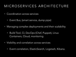 M I C R O S E R V I C E S A R C H I T E C T U R E
• Coordination across services
• Event Bus, (smart service, dump pipe)
• Managing complex deployments and their scalability
• Build Tool, CI, DevOps (Chef, Puppet), Linux
Containers, Cloud, monitoring
• Visibility and correlation across services
• Event correlation, ElasticSearch, Logstash, Kibana.
 