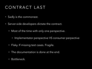 C O N T R A C T L A S T
• Sadly is the commonest.
• Server-side developers dictate the contract.
• Most of the time with only one perspective.
• Implementator perspective VS consumer perpective
• Flaky. If missing test cases. Fragile.
• The documentation is done at the end.
• Bottleneck.
 