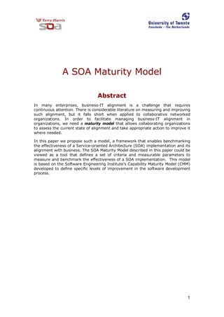1
A SOA Maturity Model
Abstract
In many enterprises, business-IT alignment is a challenge that requires
continuous attention. There is considerable literature on measuring and improving
such alignment, but it falls short when applied to collaborative networked
organizations. In order to facilitate managing business-IT alignment in
organizations, we need a maturity model that allows collaborating organizations
to assess the current state of alignment and take appropriate action to improve it
where needed.
In this paper we propose such a model, a framework that enables benchmarking
the effectiveness of a Service-oriented Architecture (SOA) implementation and its
alignment with business. The SOA Maturity Model described in this paper could be
viewed as a tool that defines a set of criteria and measurable parameters to
measure and benchmark the effectiveness of a SOA implementation. This model
is based on the Software Engineering Institute’s Capability Maturity Model (CMM)
developed to define specific levels of improvement in the software development
process.
 