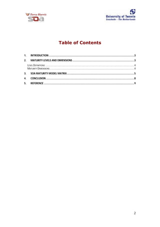2
Table of Contents
1. INTRODUCTION ........................................................................................................................3
2. MATURITY LEVELS AND DIMENSIONS.......................................................................................3
LEVEL DEFINITIONS .............................................................................................................................4
MATURITY DIMENSIONS.......................................................................................................................4
3. SOA MATURITY MODEL MATRIX...............................................................................................5
4. CONCLUSION ............................................................................................................................8
5. REFERENCE ...............................................................................................................................9
 