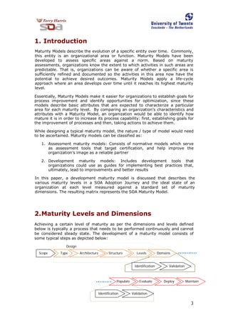 3
1. Introduction
Maturity Models describe the evolution of a specific entity over time. Commonly,
this entity is an organizational area or function. Maturity Models have been
developed to assess specific areas against a norm. Based on maturity
assessments, organizations know the extent to which activities in such areas are
predictable. That is, organizations can be aware of whether a specific area is
sufficiently refined and documented so the activities in this area now have the
potential to achieve desired outcomes. Maturity Models apply a life-cycle
approach where an area develops over time until it reaches its highest maturity
level.
Essentially, Maturity Models make it easier for organizations to establish goals for
process improvement and identify opportunities for optimization, since these
models describe basic attributes that are expected to characterize a particular
area for each maturity level. By comparing an organization’s characteristics and
attributes with a Maturity Model, an organization would be able to identify how
mature it is in order to increase its process capability: first, establishing goals for
the improvement of processes and then, taking actions to achieve them.
While designing a typical maturity model, the nature / type of model would need
to be ascertained. Maturity models can be classified as:
1. Assessment maturity models: Consists of normative models which serve
as assessment tools that target certification, and help improve the
organization’s image as a reliable partner
2. Development maturity models: Includes development tools that
organizations could use as guides for implementing best practices that,
ultimately, lead to improvements and better results
In this paper, a development maturity model is discussed that describes the
various maturity levels in a SOA Adoption Journey and the ideal state of an
organization at each level measured against a standard set of maturity
dimensions. The resulting matrix represents the SOA Maturity Model.
2.Maturity Levels and Dimensions
Achieving a certain level of maturity as per the dimensions and levels defined
below is typically a process that needs to be performed continuously and cannot
be considered steady state. The development of a maturity model consists of
some typical steps as depicted below:
Scope
Populate
Validation
Levels Domains
Evaluate Deploy Maintain
Identification
ValidationIdentification
Design
Architecture StructureType
 