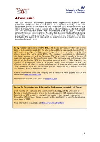 8
4.Conclusion
The SOA maturity assessment process helps organizations evaluate each
parameter mentioned above and arrive at a specific maturity level. The
assessment process is not meant to find faults with SOA implementations, but
rather to measure the level of success and to identify those aspects that worked
well and the ones that didn’t. Most organizations start at Level 3 and work
constantly towards achieving levels 4 and 5. Based on the inputs gathered during
the assessment stage, existing technical and process gaps are identified.
Eventually, the overall SOA strategy of the organization is revised based on the
established maturity level.
Torry Harris Business Solutions Inc, a US based services provider with a large
base of technologists located in the UK, India and China has provided cost effective
solutions at a design, development and support level to a variety of enterprise
clients across the world since 1998. The company specializes in integration,
distributed computing, and its focus on SOA is a result of nearly a decade of
expertise gathered in the middleware space. The company has partnerships with
almost all the leading SOA and integration product vendors. SOA, involving the
creation of autonomous parts of a solution, lends itself admirably to the cost
effective model of offshore service collaboration. A separate white paper entitled
“SOA Implementation with an offshore partner” available for download, explores
this model in a more detailed manner.
Further information about the company and a variety of white papers on SOA are
available at www.thbs.com/soa
For more information, write to us at soa@thbs.com
Centre for Telematics and Information Technology, University of Twente
CTIT (Centre for Telematics and Information Technology) of the University of
Twente in the Netherlands is one of the largest academic ICT research institutes in
Europe. Over 475 researchers actively participate in the research programme.
Integration of technology-based research and its application in specific domains is a
clear focus of CTIT.
More information is available at http://www.ctit.utwente.nl
 