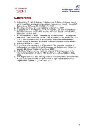 9
5.Reference
1. S. Beecham, T. Hall, C. Britton, M. Cottee, and A. Rainer. Using an expert
panel to validate a requirements process, improvement model. Journal of
Systems and Software, 76 (3):251-275, 2005.
2. Blue-Crow. Business process modelling and analysis, 2007.
3. L. Bodenstaff, A. Wombacher, and M. U. Reichert. On formal consistency
between value and coordination models. Technical Report TR-CTIT-07-91,
Enschede, October 2007.
4. M. Broadbent and E. Kitzis. Interweaving business-driven IT strategy and
execution: Four foundation factors. Ivey Business Journal, 69(3):1-6, 2005.
5. L. M. Camarinha-Matos and H. Afsarmanesh. Collaborative Networked
Organizations: A Research Agenda for Emerging Business Models. Kluwer
6. Academic Publishers, 2004.
7. L. M. Camarinha-Matos and H. Afsarmanesh. The emerging discipline of
collaborative networks. In Virtual Enterprises and Collaborative Networks,
pages 3-16. Kluwer AcademicPublishers, 2004.
8. Y. E. Chan. Why haven’t we mastered alignment? the importance of the
informal organization structure. MIS Quarterly Executive, 1(21):76-112,
2002.
9. W.C Bogner and P. S. Barr. Making sense in hypercompetitive environments:
A cognitive explanation for the persistence of high velocity competition.
Organization Science,11 (2):212-226, 2000.
 