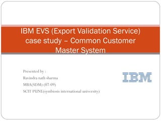 Presented by : Ravindra nath sharma  MBA(SDM) (07-09) SCIT PUNE(symbiosis international university) IBM EVS (Export Validation Service) case study – Common Customer Master System 