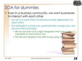 SOA for dummies Even in a business community, we want businesses to interact with each other  but do not want them to become overly dependent on each other For example if a shop can automatically charge your visa account for purchases We do not want such a tight integration that it becomes impossible to shop without visa We still want people to be able to pay using cash VA-12/05 Service Oriented Architecture 