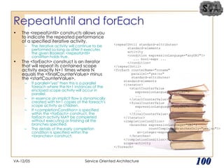 RepeatUntil and forEach The <repeatUntil> constructs allows you to indicate the repeated performance of a specified iterative activity.  The iterative activity will continue to be performed so long as after it executes the given Boolean <repeatUntil> condition holds true. The <forEach> construct is an iterator that will repeat its contained scope activity exactly N+1 times where N equals the <finalCounterValue> minus the <startCounterValue>.  If parallel="yes" then this is a parallel foreach where the N+1 instances of the enclosed scope activity will occur in parallel.  In essence an implicit flow is dynamically created with N+1 copies of the foreach's scope activity as children.  If <completionCondition> is specified within the <forEach> construct, the forEach activity MAY be completed without executing or finishing all the branches specified.  The details of the early completion condition is specified within the <branches> construct. VA-12/05 Service Oriented Architecture 
