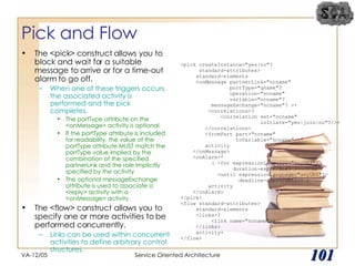 Pick and Flow The <pick> construct allows you to block and wait for a suitable message to arrive or for a time-out alarm to go off.  When one of these triggers occurs, the associated activity is performed and the pick completes. The portType attribute on the <onMessage> activity is optional.  If the portType attribute is included for readability, the value of the portType attribute MUST match the portType value implied by the combination of the specified partnerLink and the role implicitly specified by the activity  The optional messageExchange attribute is used to associate a <reply> activity with a <onMessage> activity The <flow> construct allows you to specify one or more activities to be performed concurrently.  Links can be used within concurrent activities to define arbitrary control structures. VA-12/05 Service Oriented Architecture 
