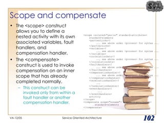 Scope and compensate The <scope> construct allows you to define a nested activity with its own associated variables, fault handlers, and compensation handler. The <compensate> construct is used to invoke compensation on an inner scope that has already completed normally.  This construct can be invoked only from within a fault handler or another compensation handler. VA-12/05 Service Oriented Architecture 