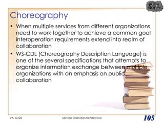 Choreography When multiple services from different organizations need to work together to achieve a common goal interoperation requirements extend into realm of collaboration WS-CDL (Choreography Description Language) is one of the several specifications that attempts to organize information exchange between multiple organizations with an emphasis on public collaboration VA-12/05 Service Oriented Architecture 