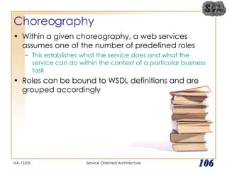 Choreography Within a given choreography, a web services assumes one of the number of predefined roles This establishes what the service does and what the service can do within the context of a particular business task Roles can be bound to WSDL definitions and are grouped accordingly VA-12/05 Service Oriented Architecture 