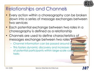 Relationships and Channels Every action within a choreography can be broken down into a series of message exchanges between two services Each potential exchange between two roles in a choreography is defined as a relationship Channels are used to define characteristics of messages exchange between two roles Channel information can be passed around in a message This fosters dynamic discovery and increases the number of potential participants within large-scale collaborative tasks VA-12/05 Service Oriented Architecture 