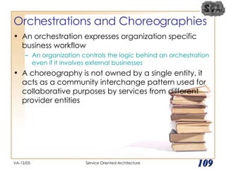 Orchestrations and Choreographies An orchestration expresses organization specific business workflow An organization controls the logic behind an orchestration even if it involves external businesses A choreography is not owned by a single entity, it acts as a community interchange pattern used for collaborative purposes by services from different provider entities VA-12/05 Service Oriented Architecture 